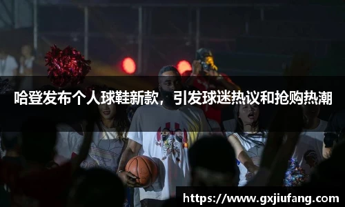 哈登发布个人球鞋新款，引发球迷热议和抢购热潮